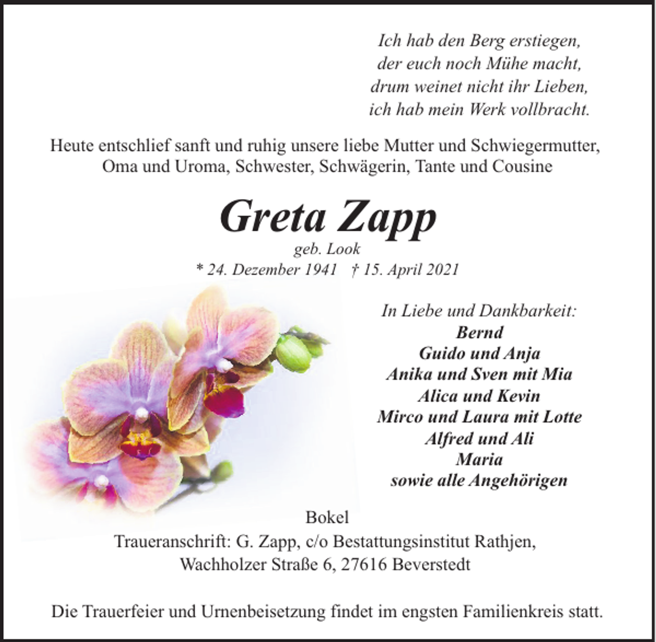 <p>Ich hab den Berg erstiegen,<br />der euch noch Mühe macht,<br />drum weinet nicht ihr Lieben,<br />ich hab mein Werk vollbracht.<br />Heute entschlief sanft und ruhig unsere liebe Mutter und Schwiegermutter,<br />Oma und Uroma, Schwester, Schwägerin, Tante und Cousine</p><p>Greta Zapp</p><p>geb. Look<br />* 24. Dezember 1941 † 15. April 2021</p><p>In Liebe und Dankbarkeit:<br />Bernd<br />Guido und Anja<br />Anika und Sven mit Mia<br />Alica und Kevin<br />Mirco und Laura mit Lotte<br />Alfred und Ali<br />Maria<br />sowie alle Angehörigen<br />Bokel<br />Traueranschrift: G. Zapp, c/o Bestattungsinstitut Rathjen,<br />Wachholzer Straße 6, 27616 Beverstedt<br />Die Trauerfeier und Urnenbeisetzung findet im engsten Familienkreis statt.</p>