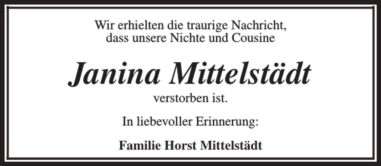 <p>Wir erhielten die traurige Nachricht,<br />dass unsere Nichte und Cousine</p><p>Janina Mittelstädt<br />verstorben ist.</p><p>In liebevoller Erinnerung:<br />Familie Horst Mittelstädt</p>