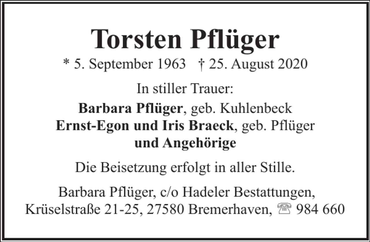 <p>Torsten Pflüger</p><p>* 5. September 1963 † 25. August 2020<br />In stiller Trauer:<br />Barbara Pflüger, geb. Kuhlenbeck<br />Ernst-Egon und Iris Braeck, geb. Pflüger<br />und Angehörige<br />Die Beisetzung erfolgt in aller Stille.<br />Barbara Pflüger, c/o Hadeler Bestattungen,<br />Krüselstraße 21-25, 27580 Bremerhaven, ' 984 660</p>
