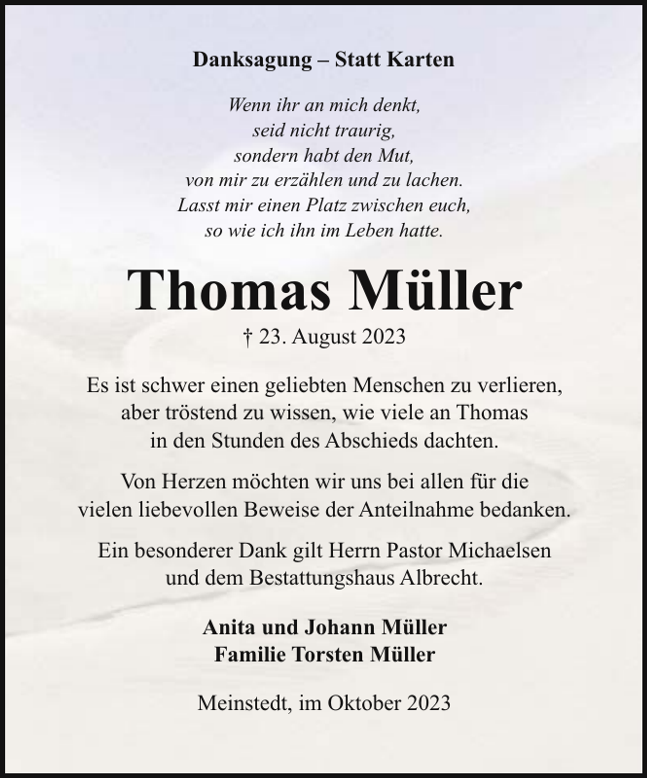 <p>Danksagung – Statt Karten<br />Wenn ihr an mich denkt,<br />seid nicht traurig,<br />sondern habt den Mut,<br />von mir zu erzählen und zu lachen.<br />Lasst mir einen Platz zwischen euch,<br />so wie ich ihn im Leben hatte.</p><p>Thomas Müller<br />† 23. August 2023<br />Es ist schwer einen geliebten Menschen zu verlieren,<br />aber tröstend zu wissen, wie viele an Thomas<br />in den Stunden des Abschieds dachten.<br />Von Herzen möchten wir uns bei allen für die<br />vielen liebevollen Beweise der Anteilnahme bedanken.<br />Ein besonderer Dank gilt Herrn Pastor Michaelsen<br />und dem Bestattungshaus Albrecht.<br />Anita und Johann Müller<br />Familie Torsten Müller<br />Meinstedt, im Oktober 2023</p>