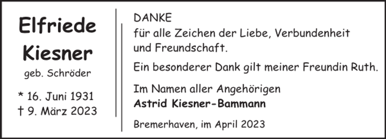 <p>Elfriede<br />Kiesner<br />geb. Schröder</p><p>* 16. Juni 1931<br />† 9. März 2023</p><p>DANKE<br />für alle Zeichen der Liebe, Verbundenheit<br />und Freundschaft.<br />Ein besonderer Dank gilt meiner Freundin Ruth.<br />Im Namen aller Angehörigen<br />Astrid Kiesner-Bammann<br />Bremerhaven, im April 2023</p>