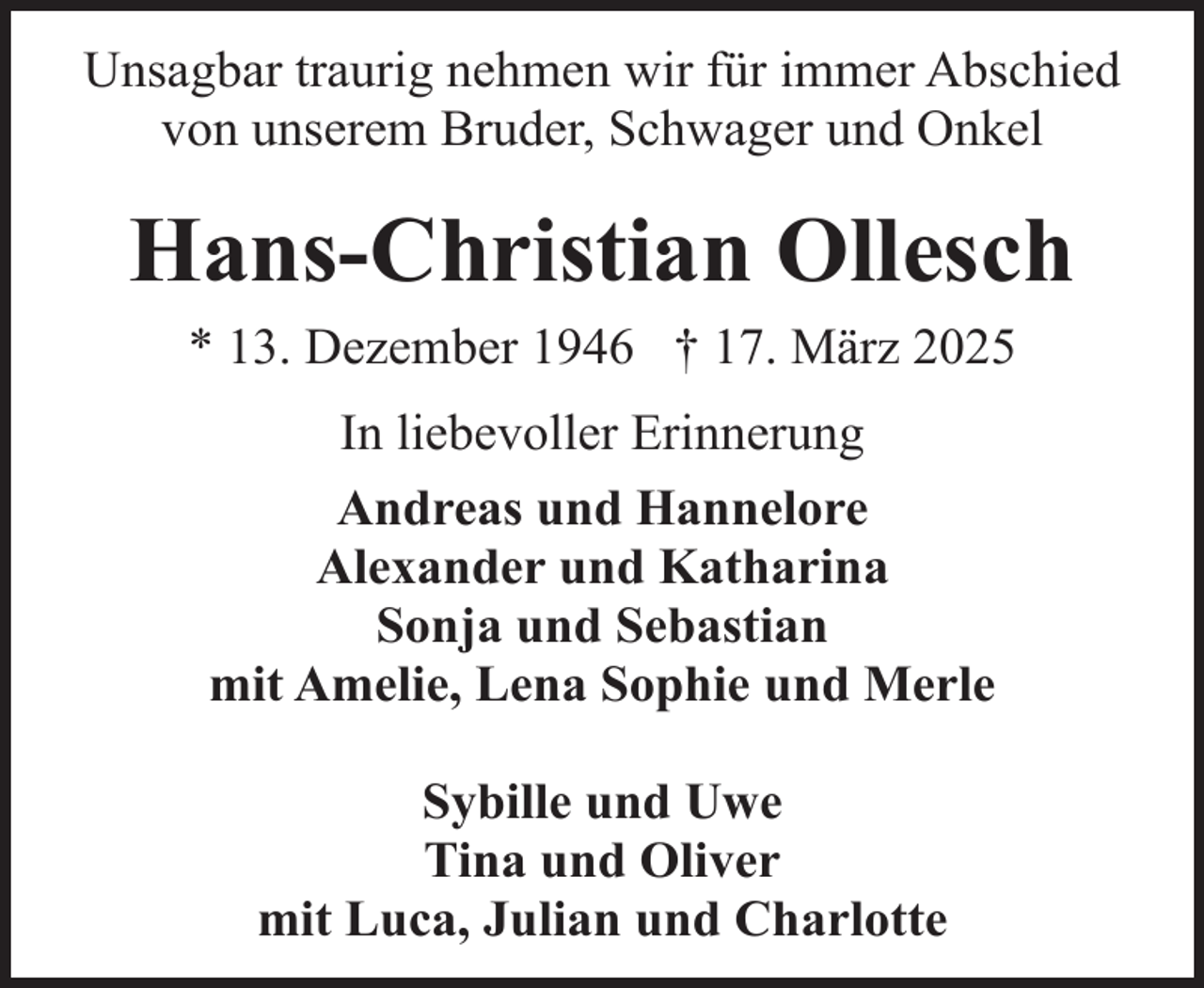 <p>Unsagbar traurig nehmen wir für immer Abschied<br />von unserem Bruder, Schwager und Onkel</p><p>Hans-Christian Ollesch<br />* 13. Dezember 1946 † 17. März 2025<br />In liebevoller Erinnerung<br />Andreas und Hannelore<br />Alexander und Katharina<br />Sonja und Sebastian<br />mit Amelie, Lena Sophie und Merle<br />Sybille und Uwe<br />Tina und Oliver<br />mit Luca, Julian und Charlotte</p>