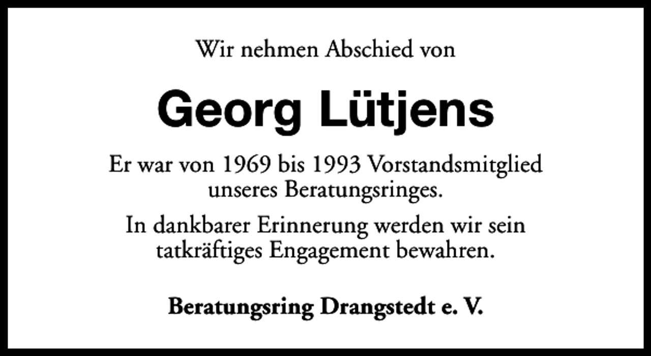 <p>Wir nehmen Abschied von</p><p>Georg Lütjens<br />Er war von 1969 bis 1993 Vorstandsmitglied<br />unseres Beratungsringes.<br />In dankbarer Erinnerung werden wir sein<br />tatkräftiges Engagement bewahren.<br />Beratungsring Drangstedt e. V.</p>