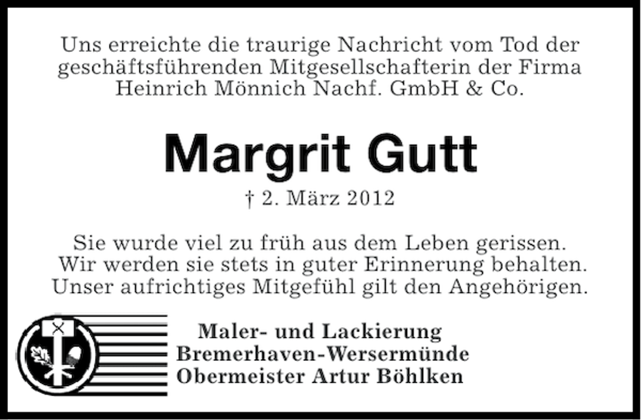 <p>Uns erreichte die traurige Nachricht vom Tod der<br />geschäftsführenden Mitgesellschafterin der Firma<br />Heinrich Mönnich Nachf. GmbH &amp; Co.</p><p>Margrit Gutt<br />† 2. März 2012<br />Sie wurde viel zu früh aus dem Leben gerissen.<br />Wir werden sie stets in guter Erinnerung behalten.<br />Unser aufrichtiges Mitgefühl gilt den Angehörigen.<br />Maler- und Lackierung<br />Bremerhaven-Wersermünde<br />Obermeister Artur Böhlken</p>