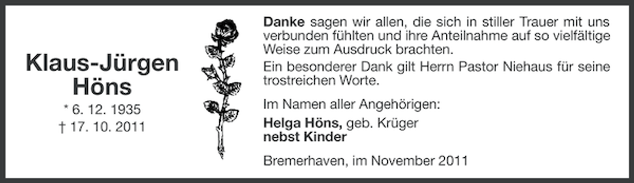 <p>Klaus-Jürgen<br />Höns<br />* 6. 12. 1935<br />† 17. 10. 2011</p><p>Danke sagen wir allen, die sich in stiller Trauer mit uns<br />verbunden fühlten und ihre Anteilnahme auf so vielfältige<br />Weise zum Ausdruck brachten.<br />Ein besonderer Dank gilt Herrn Pastor Niehaus für seine<br />trostreichen Worte.<br />Im Namen aller Angehörigen:<br />Helga Höns, geb. Krüger<br />nebst Kinder<br />Bremerhaven, im November 2011</p>
