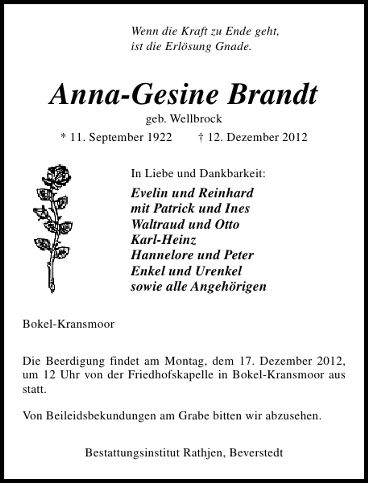 <p>Wenn die Kraft zu Ende geht,<br />ist die Erlösung Gnade.</p><p>Anna-Gesine Brandt<br />geb. Wellbrock<br />* 11. September 1922<br />† 12. Dezember 2012<br />In Liebe und Dankbarkeit:</p><p>Evelin und Reinhard<br />mit Patrick und Ines<br />Waltraud und Otto<br />Karl-Heinz<br />Hannelore und Peter<br />Enkel und Urenkel<br />sowie alle Angehörigen<br />Bokel-Kransmoor<br />Die Beerdigung findet am Montag, dem 17. Dezember 2012,<br />um 12 Uhr von der Friedhofskapelle in Bokel-Kransmoor aus<br />statt.<br />Von Beileidsbekundungen am Grabe bitten wir abzusehen.<br />Bestattungsinstitut Rathjen, Beverstedt</p>
