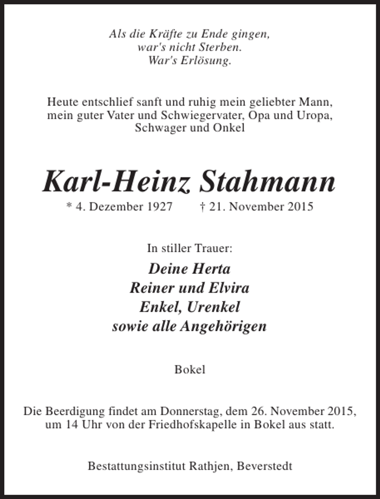 <p>Als die Kräfte zu Ende gingen,<br />war's nicht Sterben.<br />War's Erlösung.<br />Heute entschlief sanft und ruhig mein geliebter Mann,<br />mein guter Vater und Schwiegervater, Opa und Uropa,<br />Schwager und Onkel</p><p>Karl-Heinz Stahmann<br />* 4. Dezember 1927</p><p>† 21. November 2015</p><p>In stiller Trauer:</p><p>Deine Herta<br />Reiner und Elvira<br />Enkel, Urenkel<br />sowie alle Angehörigen<br />Bokel<br />Die Beerdigung findet am Donnerstag, dem 26. November 2015,<br />um 14 Uhr von der Friedhofskapelle in Bokel aus statt.<br />Bestattungsinstitut Rathjen, Beverstedt</p>