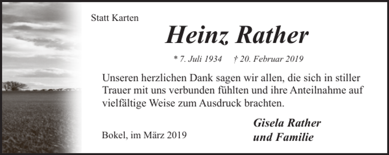 <p>Statt Karten</p><p>Heinz Rather<br />* 7. Juli 1934</p><p>† 20. Februar 2019</p><p>Unseren herzlichen Dank sagen wir allen, die sich in stiller<br />Trauer mit uns verbunden fühlten und ihre Anteilnahme auf<br />vielfältige Weise zum Ausdruck brachten.<br />Bokel, im März 2019</p><p>Gisela Rather<br />und Familie</p>