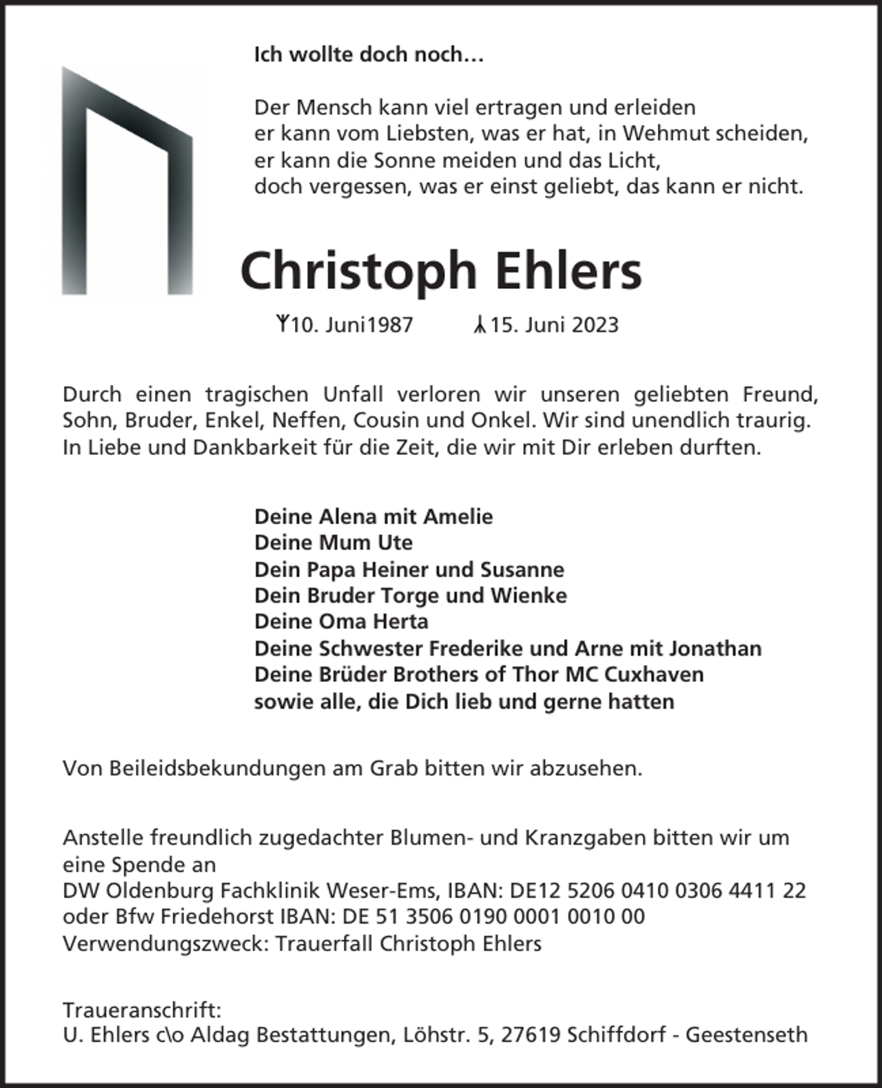 <p>Ich wollte doch noch…<br />Der Mensch kann viel ertragen und erleiden<br />er kann vom Liebsten, was er hat, in Wehmut scheiden,<br />er kann die Sonne meiden und das Licht,<br />doch vergessen, was er einst geliebt, das kann er nicht.</p><p>Christoph Ehlers<br />10. Juni1987</p><p>15. Juni 2023</p><p>Durch einen tragischen Unfall verloren wir unseren geliebten Freund,<br />Sohn, Bruder, Enkel, Neffen, Cousin und Onkel. Wir sind unendlich traurig.<br />In Liebe und Dankbarkeit für die Zeit, die wir mit Dir erleben durften.<br />Deine Alena mit Amelie<br />Deine Mum Ute<br />Dein Papa Heiner und Susanne<br />Dein Bruder Torge und Wienke<br />Deine Oma Herta<br />Deine Schwester Frederike und Arne mit Jonathan<br />Deine Brüder Brothers of Thor MC Cuxhaven<br />sowie alle, die Dich lieb und gerne hatten<br />Von Beileidsbekundungen am Grab bitten wir abzusehen.<br />Anstelle freundlich zugedachter Blumen- und Kranzgaben bitten wir um<br />eine Spende an<br />DW Oldenburg Fachklinik Weser-Ems, IBAN: DE12 5206 041306 4411 22<br />oder Bfw Friedehorst IBAN: DE 51 3506 0190<br />Verwendungszweck: Trauerfall Christoph Ehlers<br />Traueranschrift:<br />U. Ehlers c\o Aldag Bestattungen, Löhstr. 5, 27619 Schiffdorf - Geestenseth</p>