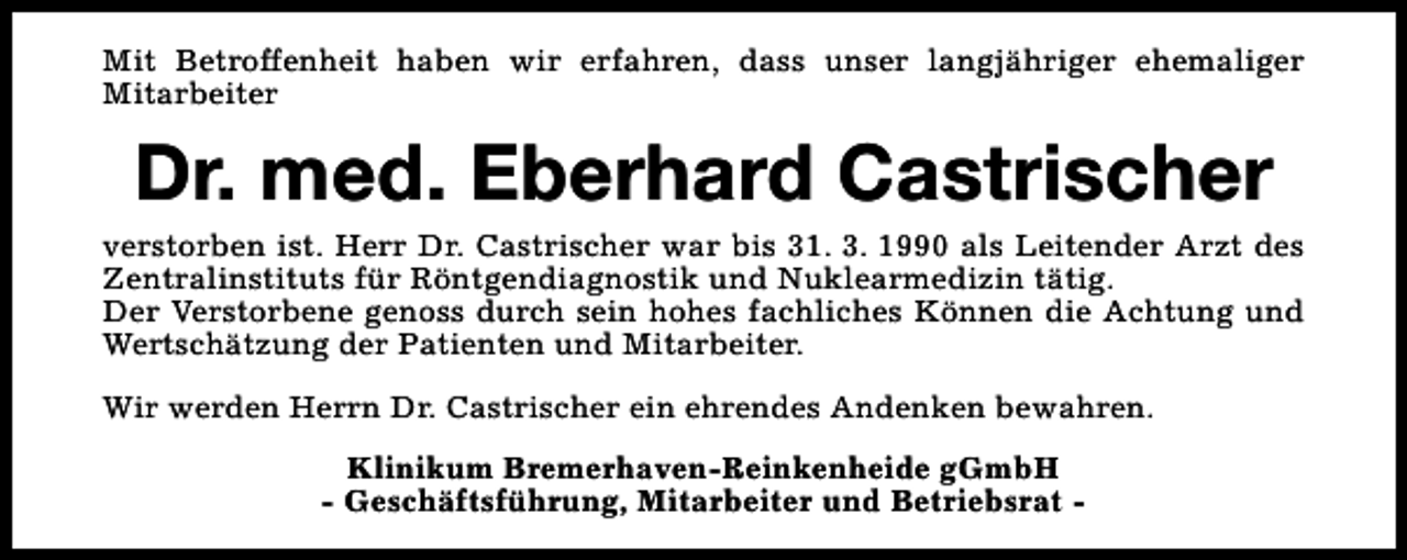 <p>Mit Betroffenheit haben wir erfahren, dass unser langjähriger ehemaliger<br />Mitarbeiter</p><p>Dr. med. Eberhard Castrischer</p><p>verstorben ist. Herr Dr. Castrischer war bis 31. 3. 1990 als Leitender Arzt des<br />Zentralinstituts für Röntgendiagnostik und Nuklearmedizin tätig.<br />Der Verstorbene genoss durch sein hohes fachliches Können die Achtung und<br />Wertschätzung der Patienten und Mitarbeiter.<br />Wir werden Herrn Dr. Castrischer ein ehrendes Andenken bewahren.<br />Klinikum Bremerhaven-Reinkenheide gGmbH<br />- Geschäftsführung, Mitarbeiter und Betriebsrat -</p>