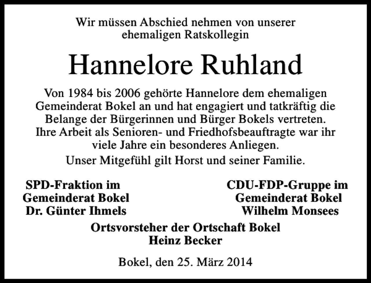 <p>Wir müssen Abschied nehmen von unserer<br />ehemaligen Ratskollegin</p><p>Hannelore Ruhland<br />Von 1984 bis 2006 gehörte Hannelore dem ehemaligen<br />Gemeinderat Bokel an und hat engagiert und tatkräftig die<br />Belange der Bürgerinnen und Bürger Bokels vertreten.<br />Ihre Arbeit als Senioren- und Friedhofsbeauftragte war ihr<br />viele Jahre ein besonderes Anliegen.<br />Unser Mitgefühl gilt Horst und seiner Familie.<br />SPD-Fraktion im<br />CDU-FDP-Gruppe im<br />Gemeinderat Bokel<br />Gemeinderat Bokel<br />Dr. Günter Ihmels<br />Wilhelm Monsees<br />Ortsvorsteher der Ortschaft Bokel<br />Heinz Becker<br />Bokel, den 25. März 2014</p>