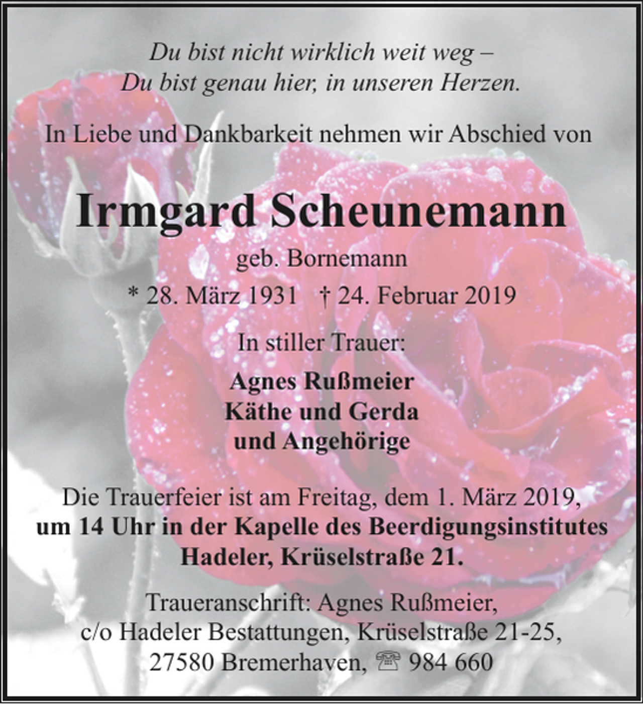 <p>Du bist nicht wirklich weit weg –<br />Du bist genau hier, in unseren Herzen.<br />In Liebe und Dankbarkeit nehmen wir Abschied von</p><p>Irmgard Scheunemann<br />geb. Bornemann<br />* 28. März 1931 † 24. Februar 2019<br />In stiller Trauer:<br />Agnes Rußmeier<br />Käthe und Gerda<br />und Angehörige<br />Die Trauerfeier ist am Freitag, dem 1. März 2019,<br />um 14 Uhr in der Kapelle des Beerdigungsinstitutes<br />Hadeler, Krüselstraße 21.<br />Traueranschrift: Agnes Rußmeier,<br />c/o Hadeler Bestattungen, Krüselstraße 21-25,<br />27580 Bremerhaven, ' 984 660</p>