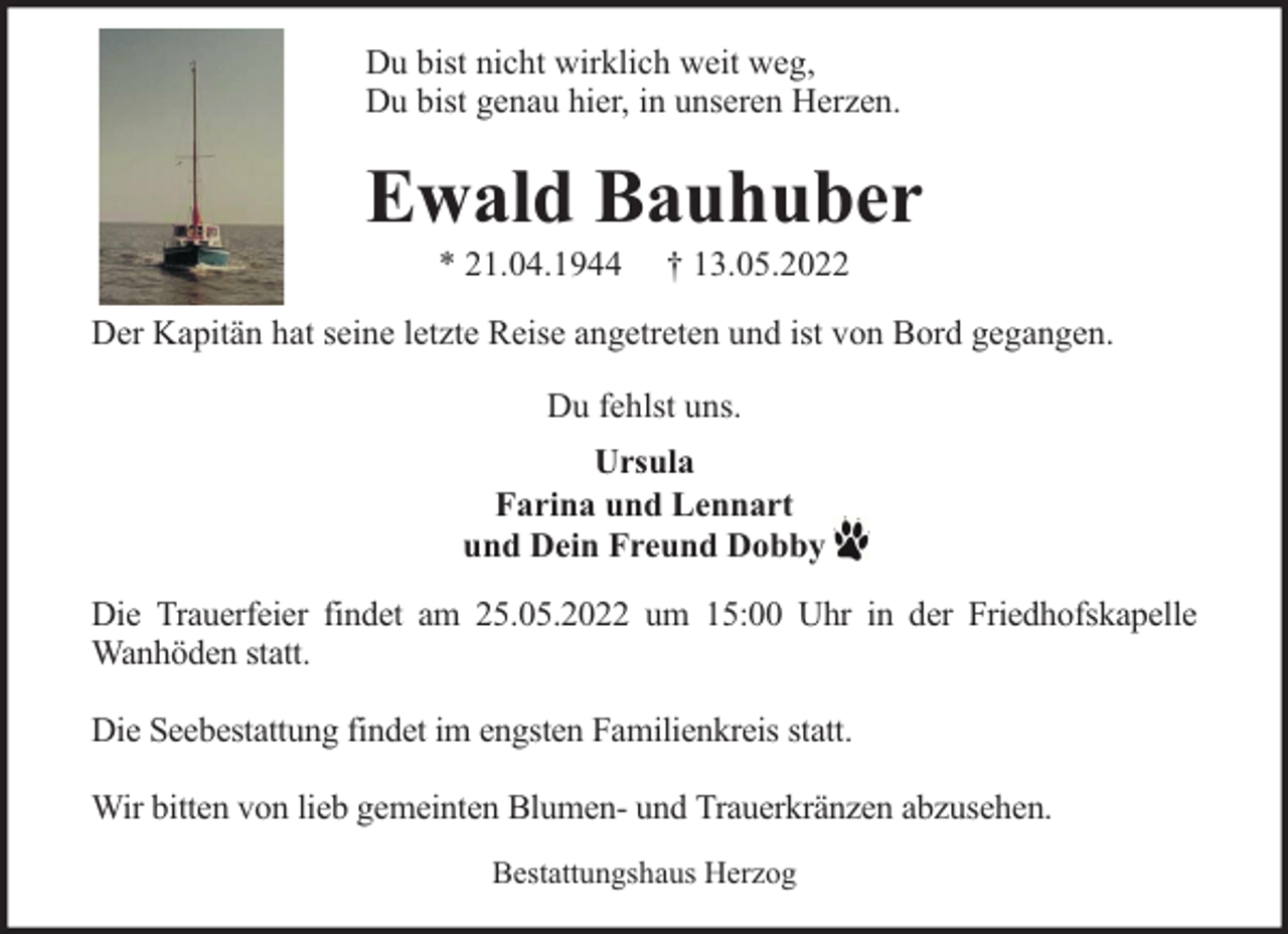 <p>Du bist nicht wirklich weit weg,<br />Du bist genau hier, in unseren Herzen.</p><p>Ewald Bauhuber<br />* 21.04.1944</p><p>† 13.05.2022</p><p>Der Kapitän hat seine letzte Reise angetreten und ist von Bord gegangen.<br />Du fehlst uns.<br />Ursula<br />Farina und Lennart<br />und Dein Freund Dobby<br />Die Trauerfeier findet am 25.05.2022 um 15:00 Uhr in der Friedhofskapelle<br />Wanhöden statt.<br />Die Seebestattung findet im engsten Familienkreis statt.<br />Wir bitten von lieb gemeinten Blumen- und Trauerkränzen abzusehen.<br />Bestattungshaus Herzog</p>