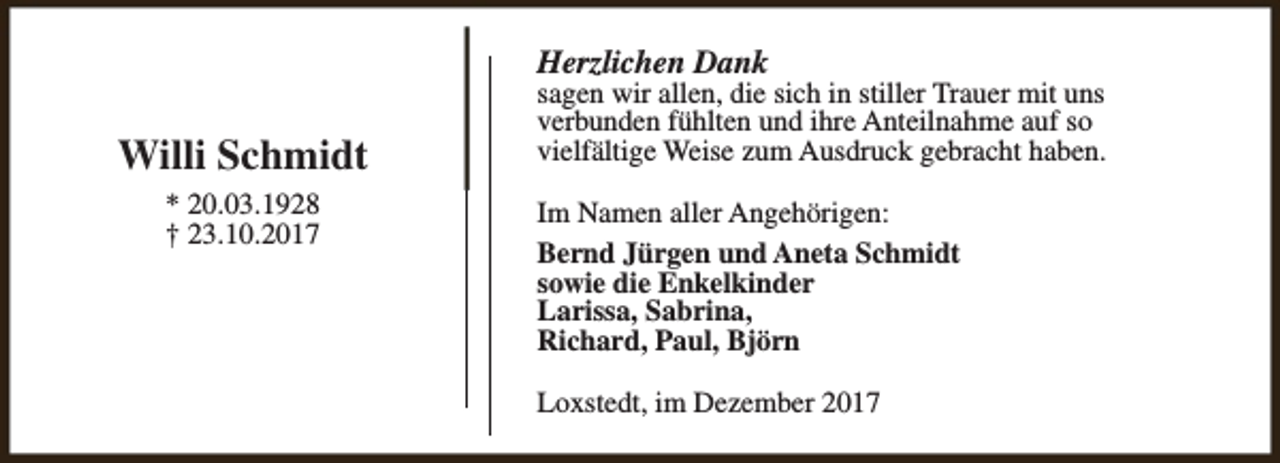<p>Herzlichen Dank</p><p>Willi Schmidt<br />* 20.03.1928<br />† 23.10.2017</p><p>sagen wir allen, die sich in stiller Trauer mit uns<br />verbunden fühlten und ihre Anteilnahme auf so<br />vielfältige Weise zum Ausdruck gebracht haben.<br />Im Namen aller Angehörigen:<br />Bernd Jürgen und Aneta Schmidt<br />sowie die Enkelkinder<br />Larissa, Sabrina,<br />Richard, Paul, Björn<br />Loxstedt, im Dezember 2017</p>