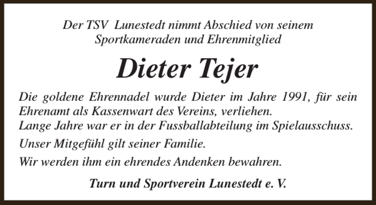 <p>Der TSV Lunestedt nimmt Abschied von seinem<br />Sportkameraden und Ehrenmitglied</p><p>Dieter Tejer<br />Die goldene Ehrennadel wurde Dieter im Jahre 1991, für sein<br />Ehrenamt als Kassenwart des Vereins, verliehen.<br />Lange Jahre war er in der Fussballabteilung im Spielausschuss.<br />Unser Mitgefühl gilt seiner Familie.<br />Wir werden ihm ein ehrendes Andenken bewahren.<br />Turn und Sportverein Lunestedt e. V.</p>