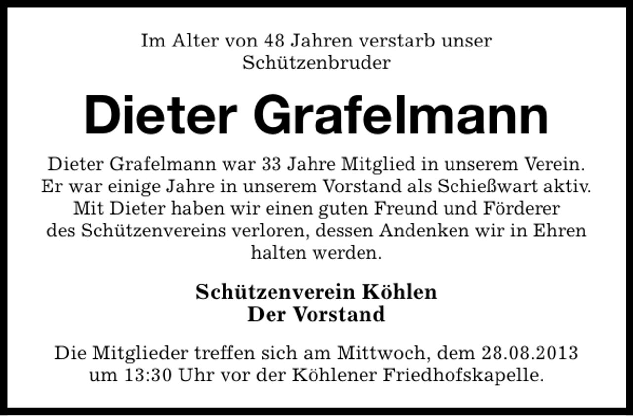 <p>Im Alter von 48 Jahren verstarb unser<br />Schützenbruder</p><p>Dieter Grafelmann<br />Dieter Grafelmann war 33 Jahre Mitglied in unserem Verein.<br />Er war einige Jahre in unserem Vorstand als Schießwart aktiv.<br />Mit Dieter haben wir einen guten Freund und Förderer<br />des Schützenvereins verloren, dessen Andenken wir in Ehren<br />halten werden.</p><p>Schützenverein Köhlen<br />Der Vorstand<br />Die Mitglieder treffen sich am Mittwoch, dem 28.08.2013<br />um 13:30 Uhr vor der Köhlener Friedhofskapelle.</p>