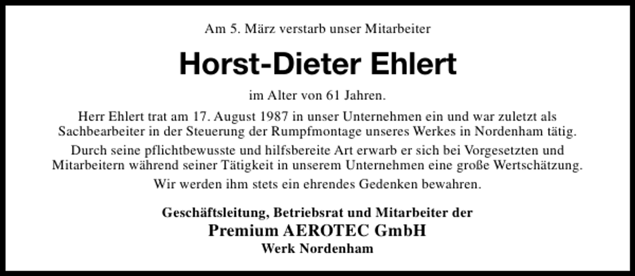 <p>Am 5. März verstarb unser Mitarbeiter</p><p>Horst-Dieter Ehlert<br />im Alter von 61 Jahren.<br />Herr Ehlert trat am 17. August 1987 in unser Unternehmen ein und war zuletzt als<br />Sachbearbeiter in der Steuerung der Rumpfmontage unseres Werkes in Nordenham tätig.<br />Durch seine pflichtbewusste und hilfsbereite Art erwarb er sich bei Vorgesetzten und<br />Mitarbeitern während seiner Tätigkeit in unserem Unternehmen eine große Wertschätzung.<br />Wir werden ihm stets ein ehrendes Gedenken bewahren.<br />Geschäftsleitung, Betriebsrat und Mitarbeiter der</p><p>Premium AEROTEC GmbH<br />Werk Nordenham</p>