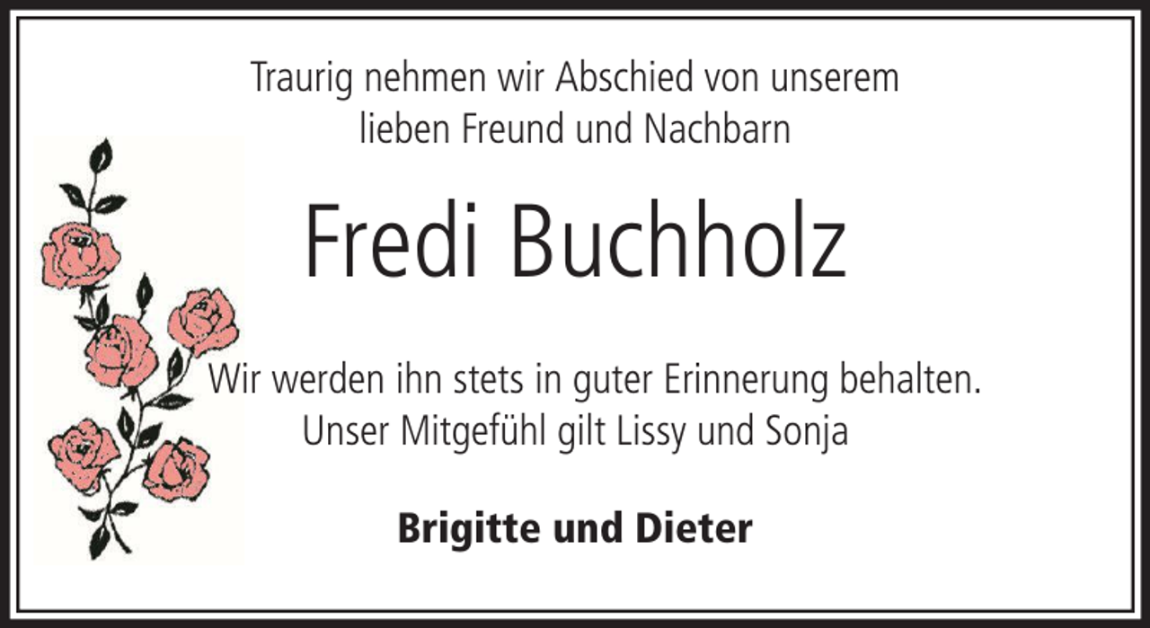<p>Traurig nehmen wir Abschied von unserem<br />lieben Freund und Nachbarn</p><p>Fredi Buchholz<br />Wir werden ihn stets in guter Erinnerung behalten.<br />Unser Mitgefühl gilt Lissy und Sonja<br />Brigitte und Dieter</p>