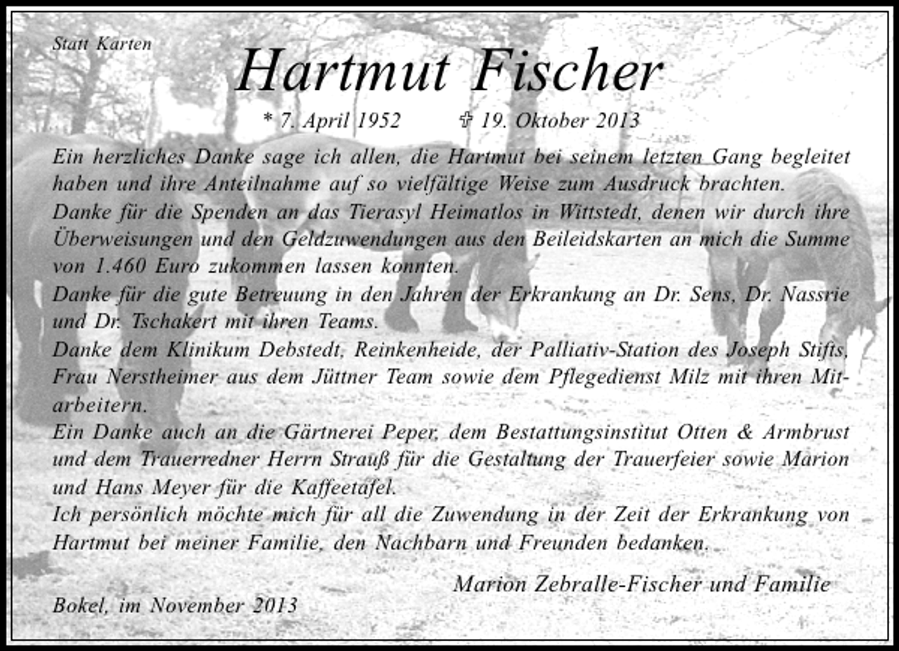 <p>Statt Karten</p><p>Hartmut Fischer<br />* 7. April 1952</p><p>19. Oktober 2013</p><p>Ein herzliches Danke sage ich allen, die Hartmut bei seinem letzten Gang begleitet<br />haben und ihre Anteilnahme auf so vielfältige Weise zum Ausdruck brachten.<br />Danke für die Spenden an das Tierasyl Heimatlos in Wittstedt, denen wir durch ihre<br />Überweisungen und den Geldzuwendungen aus den Beileidskarten an mich die Summe<br />von 1.460 Euro zukommen lassen konnten.<br />Danke für die gute Betreuung in den Jahren der Erkrankung an Dr. Sens, Dr. Nassrie<br />und Dr. Tschakert mit ihren Teams.<br />Danke dem Klinikum Debstedt, Reinkenheide, der Palliativ-Station des Joseph Stifts,<br />Frau Nerstheimer aus dem Jüttner Team sowie dem Pflegedienst Milz mit ihren Mitarbeitern.<br />Ein Danke auch an die Gärtnerei Peper, dem Bestattungsinstitut Otten &amp; Armbrust<br />und dem Trauerredner Herrn Strauß für die Gestaltung der Trauerfeier sowie Marion<br />und Hans Meyer für die Kaffeetafel.<br />Ich persönlich möchte mich für all die Zuwendung in der Zeit der Erkrankung von<br />Hartmut bei meiner Familie, den Nachbarn und Freunden bedanken.<br />Bokel, im November 2013</p><p>Marion Zebralle-Fischer und Familie</p>