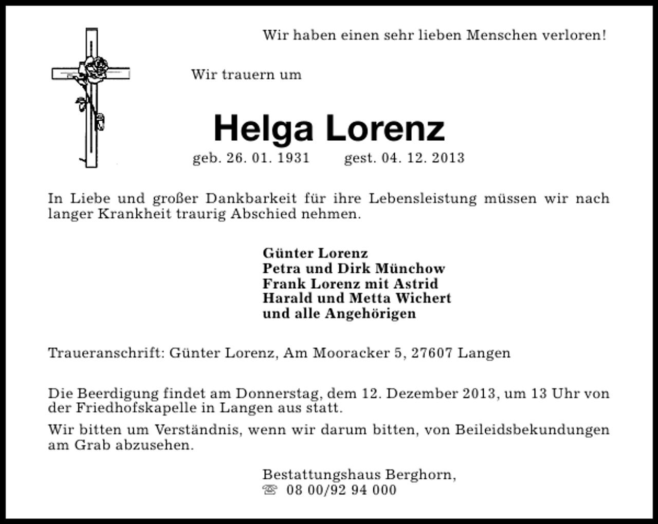 <p>Wir haben einen sehr lieben Menschen verloren!<br />Wir trauern um</p><p>Helga Lorenz</p><p>geb. 26. 01. 1931</p><p>gest. 04. 12. 2013</p><p>In Liebe und großer Dankbarkeit für ihre Lebensleistung müssen wir nach<br />langer Krankheit traurig Abschied nehmen.<br />Günter Lorenz<br />Petra und Dirk Münchow<br />Frank Lorenz mit Astrid<br />Harald und Metta Wichert<br />und alle Angehörigen<br />Traueranschrift: Günter Lorenz, Am Mooracker 5, 27607 Langen<br />Die Beerdigung findet am Donnerstag, dem 12. Dezember 2013, um 13 Uhr von<br />der Friedhofskapelle in Langen aus statt.<br />Wir bitten um Verständnis, wenn wir darum bitten, von Beileidsbekundungen<br />am Grab abzusehen.<br />Bestattungshaus Berghorn,<br />s 08 00/92 94 000</p>