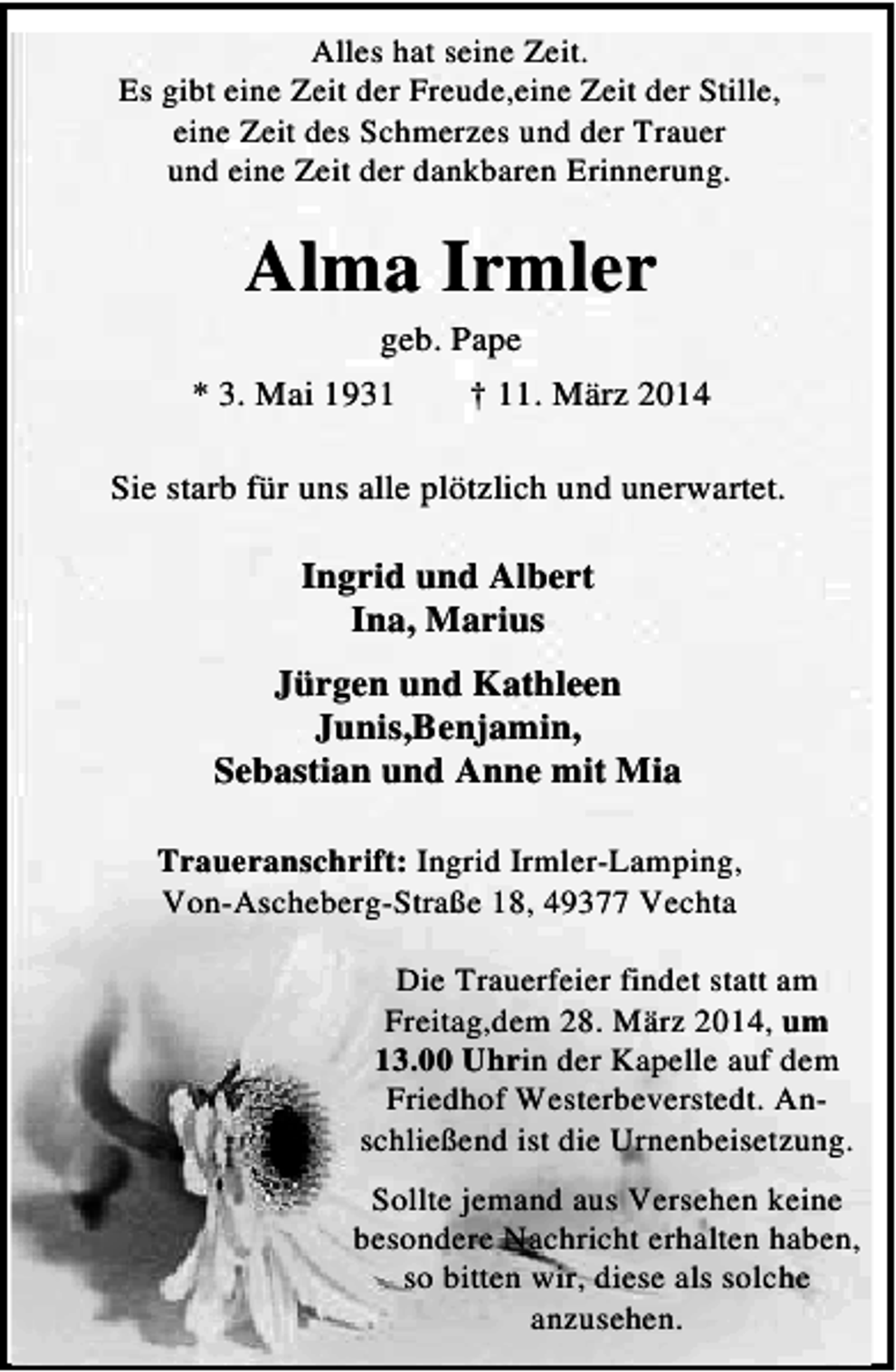 <p>Alles hat seine Zeit.<br />Es gibt eine Zeit der Freude,eine Zeit der Stille,<br />eine Zeit des Schmerzes und der Trauer<br />und eine Zeit der dankbaren Erinnerung.</p><p>Alma Irmler</p><p>geb. Pape<br />* 3. Mai 1931<br />† 11. März 2014<br />Sie starb für uns alle plötzlich und unerwartet.</p><p>Ingrid und Albert<br />Ina, Marius<br />Jürgen und Kathleen<br />Junis,Benjamin,<br />Sebastian und Anne mit Mia<br />Traueranschrift: Ingrid Irmler-Lamping,<br />Von-Ascheberg-Straße 18, 49377 Vechta<br />Die Trauerfeier findet statt am<br />Freitag,dem 28. März 2014, um<br />13.00 Uhrin der Kapelle auf dem<br />Friedhof Westerbeverstedt. Anschließend ist die Urnenbeisetzung.<br />Sollte jemand aus Versehen keine<br />besondere Nachricht erhalten haben,<br />so bitten wir, diese als solche<br />anzusehen.</p>