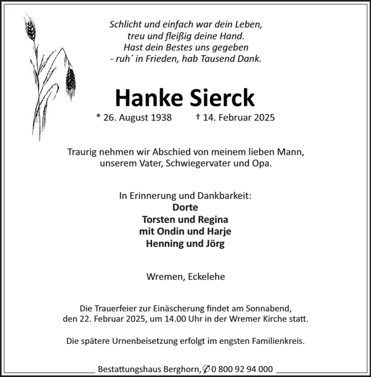 <p>Schlicht und einfach war dein Leben,<br />treu und ﬂeißig deine Hand.<br />Hast dein Bestes uns gegeben<br />- ruh´ in Frieden, hab Tausend Dank.</p><p>Hanke Sierck</p><p>* 26. August 1938</p><p>† 14. Februar 2025</p><p>Traurig nehmen wir Abschied von meinem lieben Mann,<br />unserem Vater, Schwiegervater und Opa.<br />In Erinnerung und Dankbarkeit:<br />Dorte<br />Torsten und Regina<br />mit Ondin und Harje<br />Henning und Jörg<br />Wremen, Eckelehe<br />Die Trauerfeier zur Einäscherung ﬁndet am Sonnabend,<br />den 22. Februar 2025, um 14.00 Uhr in der Wremer Kirche sta .<br />Die spätere Urnenbeisetzung erfolgt im engsten Familienkreis.<br />Besta ungshaus Berghorn,* 0 800 92 94 000</p>