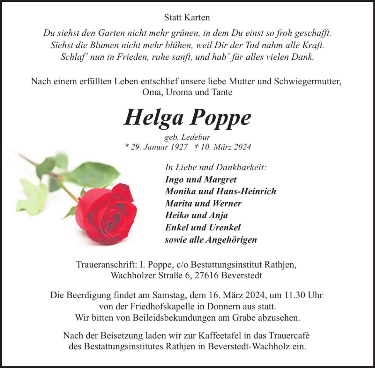 <p>Statt Karten<br />Du siehst den Garten nicht mehr grünen, in dem Du einst so froh geschafft.<br />Siehst die Blumen nicht mehr blühen, weil Dir der Tod nahm alle Kraft.<br />Schlaf´ nun in Frieden, ruhe sanft, und hab´ für alles vielen Dank.<br />Nach einem erfüllten Leben entschlief unsere liebe Mutter und Schwiegermutter,<br />Oma, Uroma und Tante</p><p>Helga Poppe</p><p>geb. Ledebur<br />* 29. Januar 1927 † 10. März 2024</p><p>In Liebe und Dankbarkeit:<br />Ingo und Margret<br />Monika und Hans-Heinrich<br />Marita und Werner<br />Heiko und Anja<br />Enkel und Urenkel<br />sowie alle Angehörigen<br />Traueranschrift: I. Poppe, c/o Bestattungsinstitut Rathjen,<br />Wachholzer Straße 6, 27616 Beverstedt<br />Die Beerdigung findet am Samstag, dem 16. März 2024, um 11.30 Uhr<br />von der Friedhofskapelle in Donnern aus statt.<br />Wir bitten von Beileidsbekundungen am Grabe abzusehen.<br />Nach der Beisetzung laden wir zur Kaffeetafel in das Trauercafé<br />des Bestattungsinstitutes Rathjen in Beverstedt-Wachholz ein.</p>