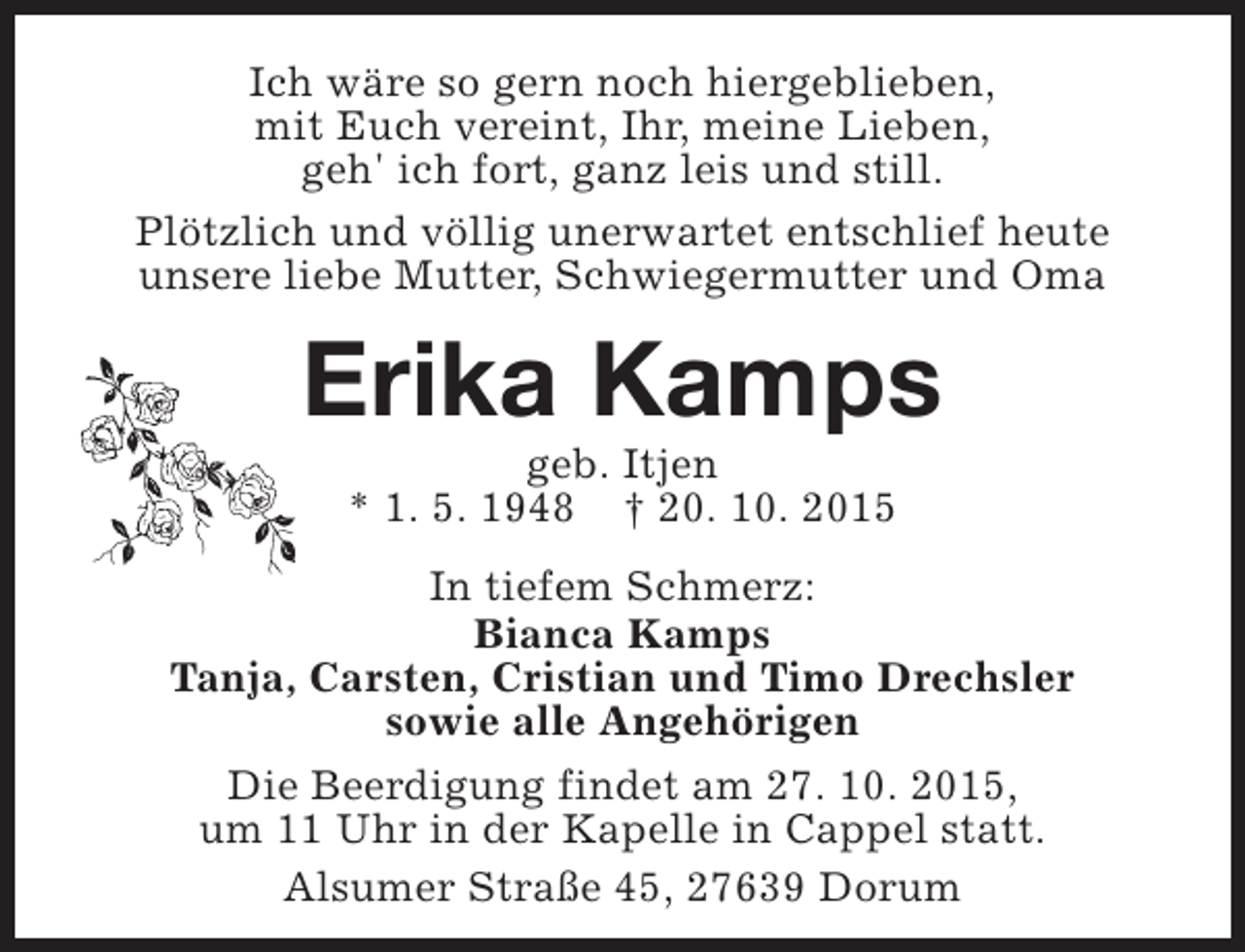 <p>Ich wäre so gern noch hiergeblieben,<br />mit Euch vereint, Ihr, meine Lieben,<br />geh' ich fort, ganz leis und still.<br />Plötzlich und völlig unerwartet entschlief heute<br />unsere liebe Mutter, Schwiegermutter und Oma</p><p>Erika Kamps<br />geb. Itjen<br />* 1. 5. 1948 † 20. 10. 2015</p><p>In tiefem Schmerz:<br />Bianca Kamps<br />Tanja, Carsten, Cristian und Timo Drechsler<br />sowie alle Angehörigen<br />Die Beerdigung findet am 27. 10. 2015,<br />um 11 Uhr in der Kapelle in Cappel statt.<br />Alsumer Straße 45, 27639 Dorum</p>