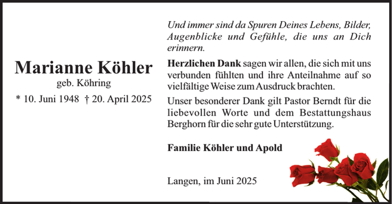 <p>Und immer sind da Spuren Deines Lebens, Bilder,<br />Augenblicke und Gefühle, die uns an Dich<br />erinnern.</p><p>Marianne Köhler<br />geb. Köhring</p><p>* 10. Juni 1948 † 20. April 2025</p><p>Herzlichen Dank sagen wir allen, die sich mit uns<br />verbunden fühlten und ihre Anteilnahme auf so<br />vielfältige Weise zumAusdruck brachten.<br />Unser besonderer Dank gilt Pastor Berndt für die<br />liebevollen Worte und dem Bestattungshaus<br />Berghorn für die sehr gute Unterstützung.<br />Familie Köhler und Apold<br />Langen, im Juni 2025</p>