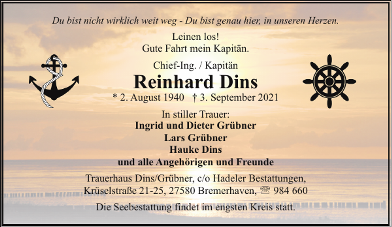 <p>Du bist nicht wirklich weit weg - Du bist genau hier, in unseren Herzen.</p><p>Leinen los!<br />Gute Fahrt mein Kapitän.<br />Chief-Ing. / Kapitän</p><p>Reinhard Dins</p><p>* 2. August 1940 † 3. September 2021<br />In stiller Trauer:<br />Ingrid und Dieter Grübner<br />Lars Grübner<br />Hauke Dins<br />und alle Angehörigen und Freunde<br />Trauerhaus Dins/Grübner, c/o Hadeler Bestattungen,<br />Krüselstraße 21-25, 27580 Bremerhaven, ' 984 660<br />Die Seebestattung findet im engsten Kreis statt.</p>
