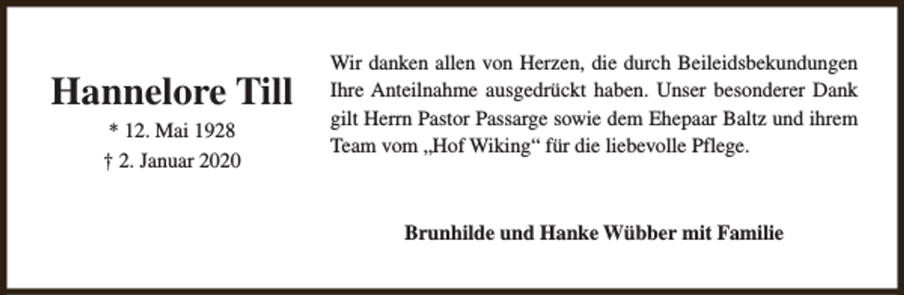 <p>Hannelore Till<br />* 12. Mai 1928<br />† 2. Januar 2020</p><p>Wir danken allen von Herzen, die durch Beileidsbekundungen<br />Ihre Anteilnahme ausgedrückt haben. Unser besonderer Dank<br />gilt Herrn Pastor Passarge sowie dem Ehepaar Baltz und ihrem<br />Team vom „Hof Wiking“ für die liebevolle Pflege.</p><p>Brunhilde und Hanke Wübber mit Familie</p>