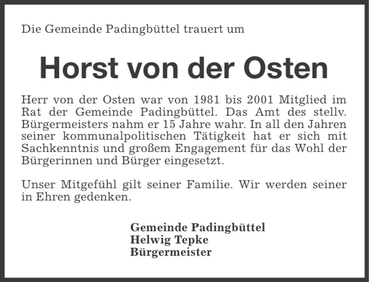 <p>Die Gemeinde Padingbüttel trauert um</p><p>Horst von der Osten<br />Herr von der Osten war von 1981 bis 2001 Mitglied im<br />Rat der Gemeinde Padingbüttel. Das Amt des stellv.<br />Bürgermeisters nahm er 15 Jahre wahr. In all den Jahren<br />seiner kommunalpolitischen Tätigkeit hat er sich mit<br />Sachkenntnis und großem Engagement für das Wohl der<br />Bürgerinnen und Bürger eingesetzt.<br />Unser Mitgefühl gilt seiner Familie. Wir werden seiner<br />in Ehren gedenken.<br />Gemeinde Padingbüttel<br />Helwig Tepke<br />Bürgermeister</p>