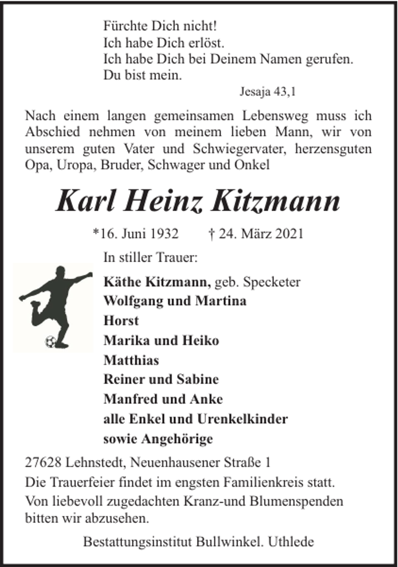 <p>Fürchte Dich nicht!<br />Ich habe Dich erlöst.<br />Ich habe Dich bei Deinem Namen gerufen.<br />Du bist mein.<br />Jesaja 43,1</p><p>Nach einem langen gemeinsamen Lebensweg muss ich<br />Abschied nehmen von meinem lieben Mann, wir von<br />unserem guten Vater und Schwiegervater, herzensguten<br />Opa, Uropa, Bruder, Schwager und Onkel</p><p>Karl Heinz Kitzmann<br />*16. Juni 1932</p><p>† 24. März 2021</p><p>In stiller Trauer:<br />Käthe Kitzmann, geb. Specketer<br />Wolfgang und Martina<br />Horst<br />Marika und Heiko<br />Matthias<br />Reiner und Sabine<br />Manfred und Anke<br />alle Enkel und Urenkelkinder<br />sowie Angehörige<br />27628 Lehnstedt, Neuenhausener Straße 1<br />Die Trauerfeier findet im engsten Familienkreis statt.<br />Von liebevoll zugedachten Kranz-und Blumenspenden<br />bitten wir abzusehen.<br />Bestattungsinstitut Bullwinkel. Uthlede</p>
