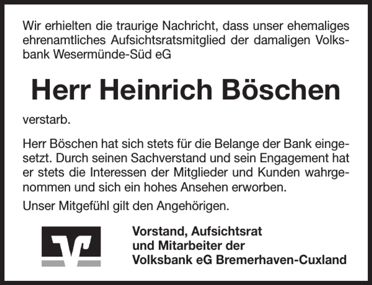<p>Wir erhielten die traurige Nachricht, dass unser ehemaliges<br />ehrenamtliches Aufsichtsratsmitglied der damaligen Volksbank Wesermünde-Süd eG</p><p>Herr Heinrich Böschen<br />verstarb.<br />Herr Böschen hat sich stets für die Belange der Bank eingesetzt. Durch seinen Sachverstand und sein Engagement hat<br />er stets die Interessen der Mitglieder und Kunden wahrgenommen und sich ein hohes Ansehen erworben.<br />Unser Mitgefühl gilt den Angehörigen.<br />Vorstand, Aufsichtsrat<br />und Mitarbeiter der<br />Volksbank eG Bremerhaven-Cuxland</p>