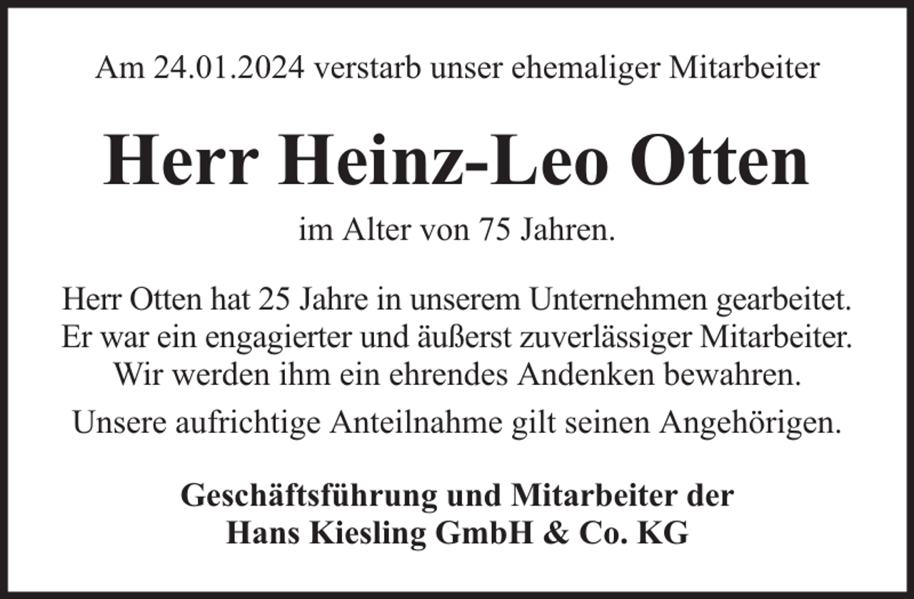 <p>Am 24.01.2024 verstarb unser ehemaliger Mitarbeiter</p><p>Herr Heinz-Leo Otten<br />im Alter von 75 Jahren.</p><p>Herr Otten hat 25 Jahre in unserem Unternehmen gearbeitet.<br />Er war ein engagierter und äußerst zuverlässiger Mitarbeiter.<br />Wir werden ihm ein ehrendes Andenken bewahren.<br />Unsere aufrichtige Anteilnahme gilt seinen Angehörigen.<br />Geschäftsführung und Mitarbeiter der<br />Hans Kiesling GmbH &amp; Co. KG</p>
