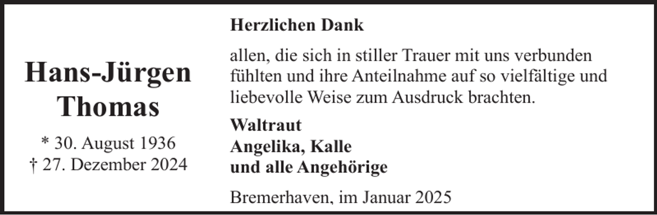 <p>Herzlichen Dank</p><p>Hans-Jürgen<br />Thomas<br />* 30. August 1936<br />† 27. Dezember 2024</p><p>allen, die sich in stiller Trauer mit uns verbunden<br />fühlten und ihre Anteilnahme auf so vielfältige und<br />liebevolle Weise zum Ausdruck brachten.<br />Waltraut<br />Angelika, Kalle<br />und alle Angehörige<br />Bremerhaven, im Januar 2025</p>