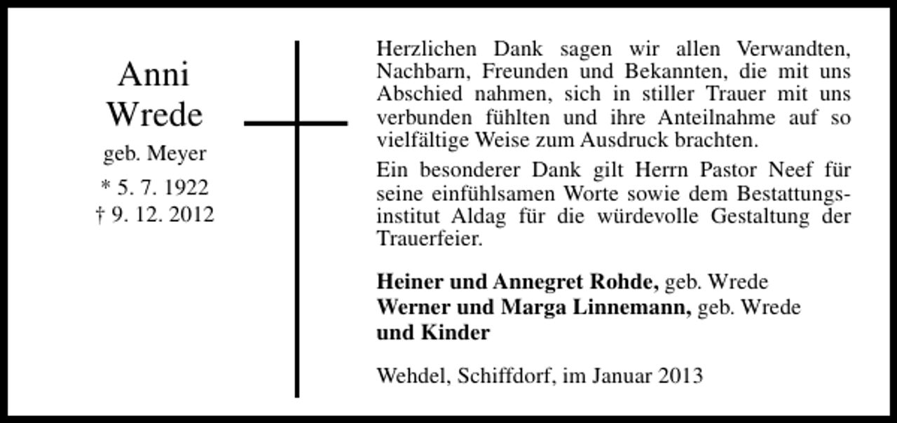 <p>Anni<br />Wrede</p><p>geb. Meyer<br />* 5. 7. 1922<br />† 9. 12. 2012</p><p>Herzlichen Dank sagen wir allen Verwandten,<br />Nachbarn, Freunden und Bekannten, die mit uns<br />Abschied nahmen, sich in stiller Trauer mit uns<br />verbunden fühlten und ihre Anteilnahme auf so<br />vielfältige Weise zum Ausdruck brachten.<br />Ein besonderer Dank gilt Herrn Pastor Neef für<br />seine einfühlsamen Worte sowie dem Bestattungsinstitut Aldag für die würdevolle Gestaltung der<br />Trauerfeier.<br />Heiner und Annegret Rohde, geb. Wrede<br />Werner und Marga Linnemann, geb. Wrede<br />und Kinder<br />Wehdel, Schiffdorf, im Januar 2013</p>