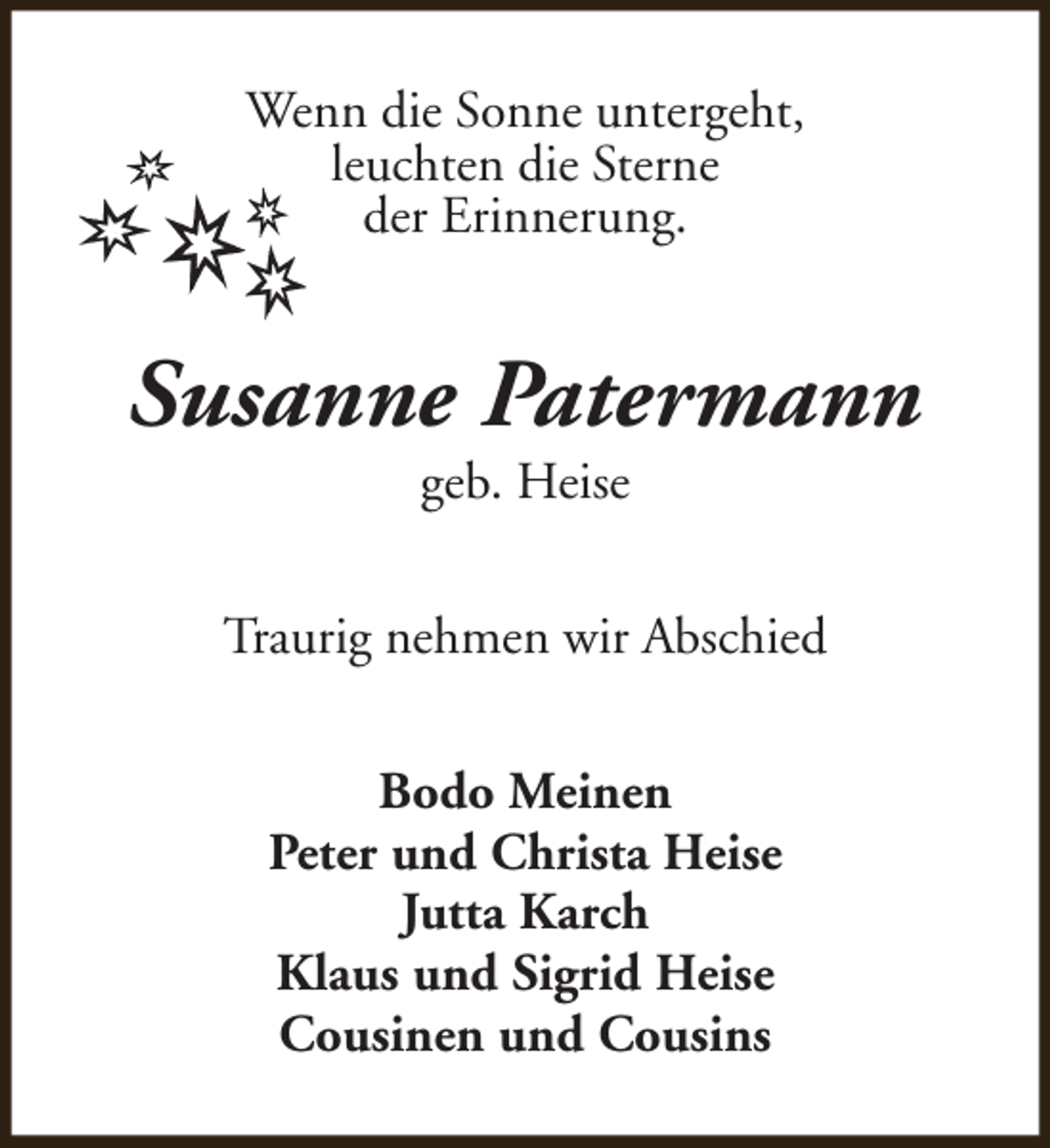 <p>Wenn die Sonne untergeht,<br />leuchten die Sterne<br />der Erinnerung.</p><p>Susanne Patermann<br />geb. Heise</p><p>Traurig nehmen wir Abschied<br />Bodo Meinen<br />Peter und Christa Heise<br />Jutta Karch<br />Klaus und Sigrid Heise<br />Cousinen und Cousins</p>