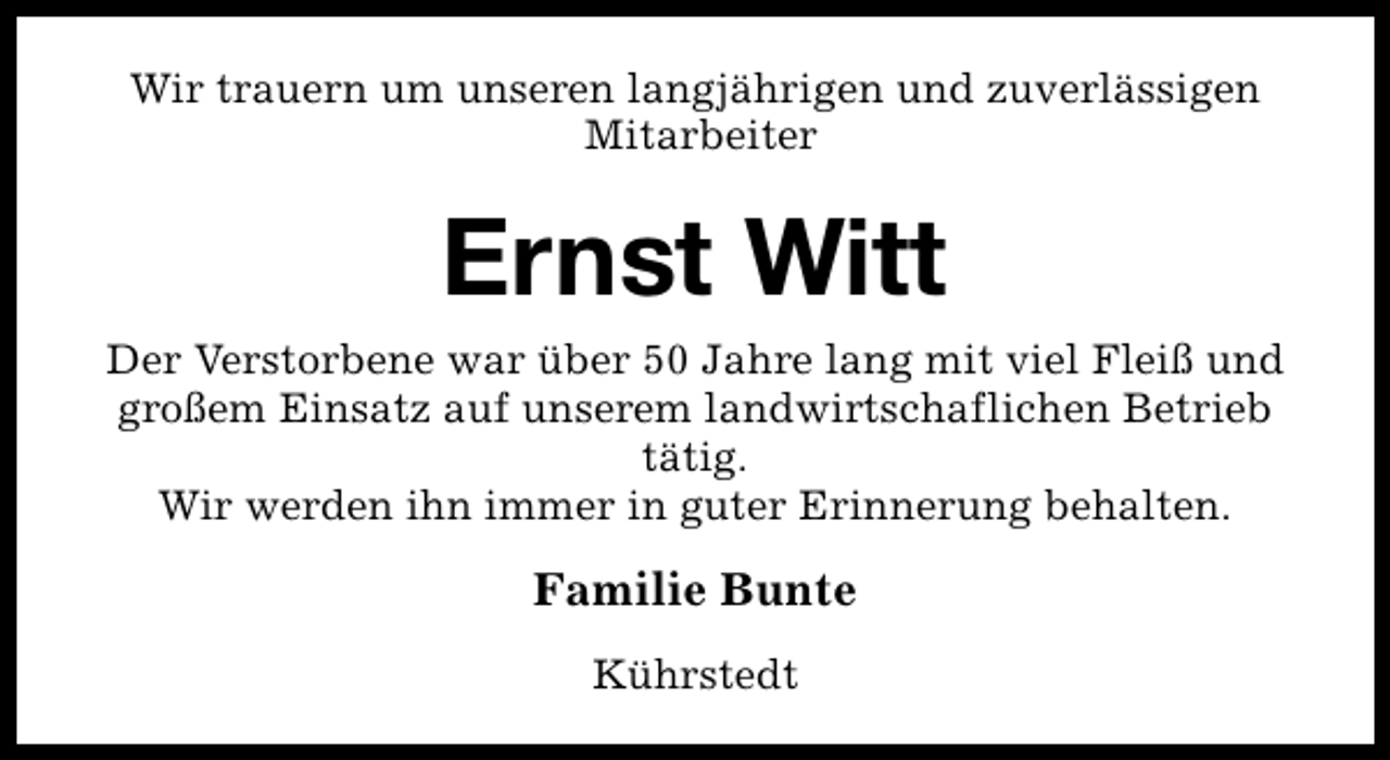 <p>Wir trauern um unseren langjährigen und zuverlässigen<br />Mitarbeiter</p><p>Ernst Witt<br />Der Verstorbene war über 50 Jahre lang mit viel Fleiß und<br />großem Einsatz auf unserem landwirtschaflichen Betrieb<br />tätig.<br />Wir werden ihn immer in guter Erinnerung behalten.</p><p>Familie Bunte<br />Kührstedt</p>