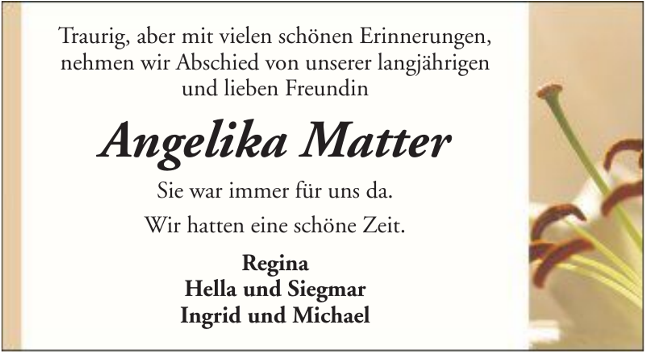 <p>Traurig, aber mit vielen schönen Erinnerungen,<br />nehmen wir Abschied von unserer langjährigen<br />und lieben Freundin</p><p>Angelika Matter<br />Sie war immer für uns da.<br />Wir hatten eine schöne Zeit.<br />Regina<br />Hella und Siegmar<br />Ingrid und Michael</p>