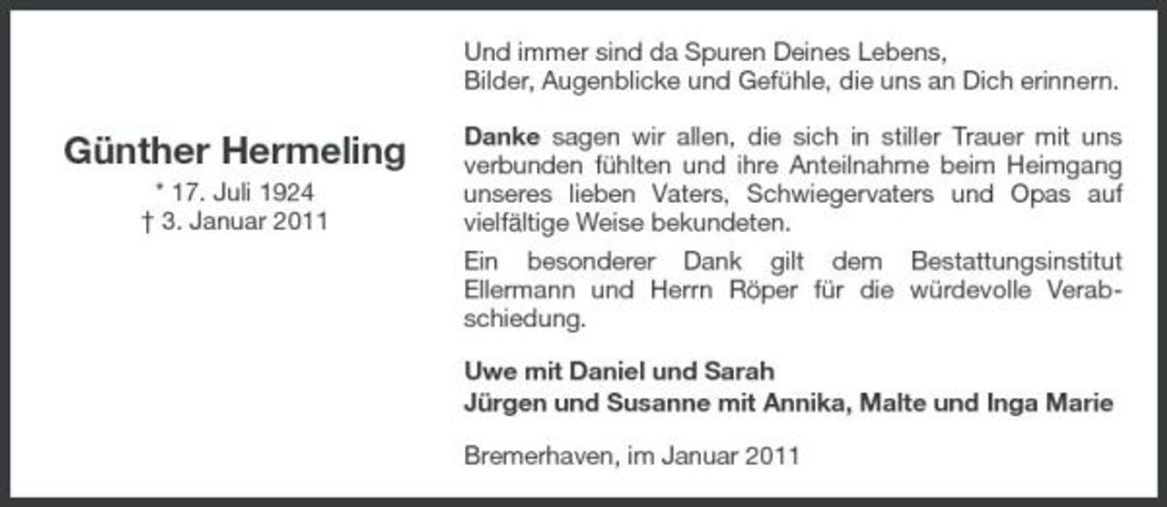 <p>Und immer sind da Spuren Deines Lebens, Bilder, Augenblicke und Gefühle, die uns an Dich erinnern.</p><p>Günther Hermeling<br />* 17. Juli 1924 † 3. Januar 2011</p><p>Danke sagen wir allen, die sich in stiller Trauer mit uns verbunden fühlten und ihre Anteilnahme beim Heimgang unseres lieben Vaters, Schwiegervaters und Opas auf vielfältige Weise bekundeten. Ein besonderer Dank gilt dem Bestattungsinstitut Ellermann und Herrn Röper für die würdevolle Verabschiedung. Uwe mit Daniel und Sarah Jürgen und Susanne mit Annika, Malte und Inga Marie Bremerhaven, im Januar 2011</p>