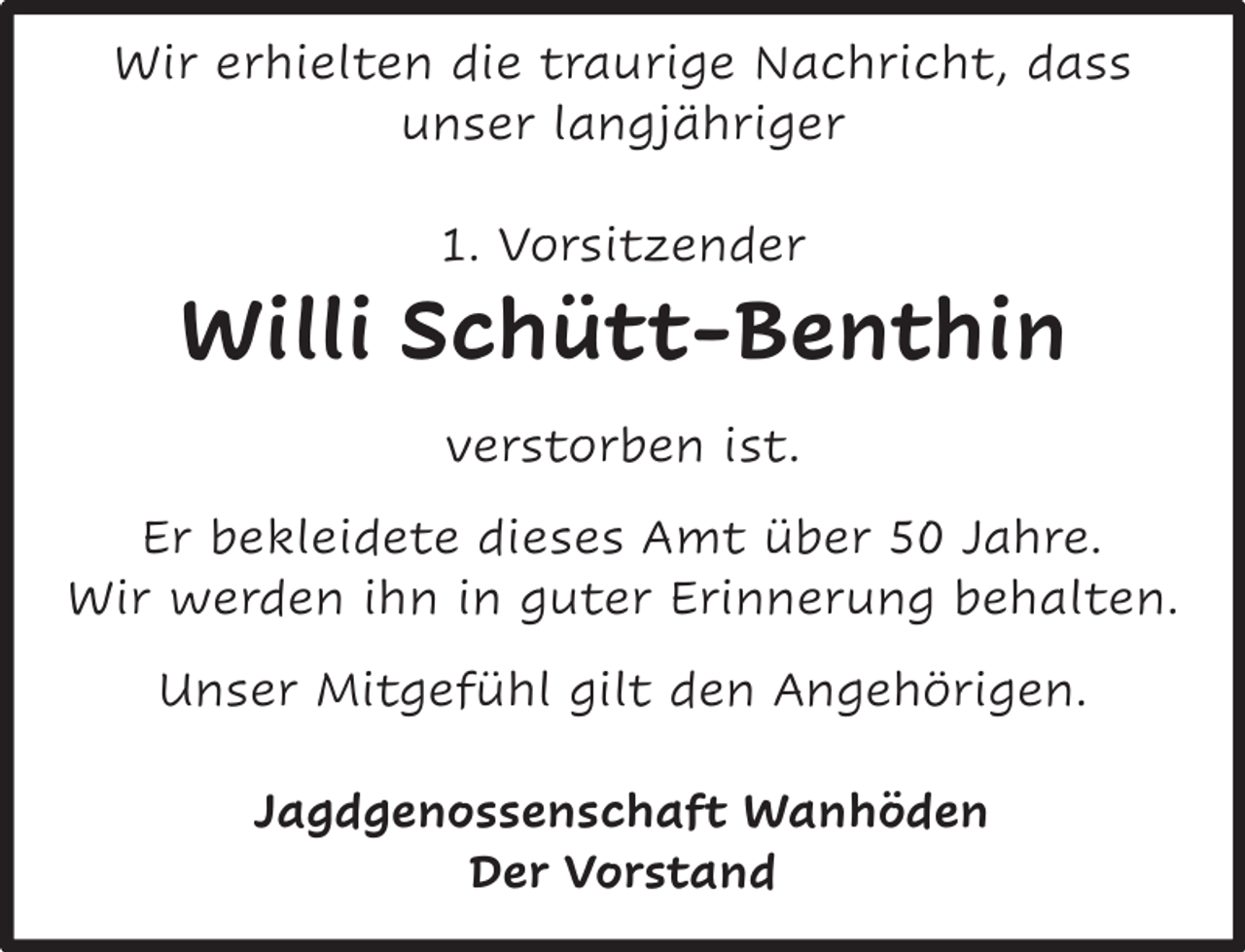 <p>Wir erhielten die traurige Nachricht, dass<br />unser langjähriger<br />1. Vorsitzender</p><p>Willi Schütt-Benthin<br />verstorben ist.<br />Er bekleidete dieses Amt über 50 Jahre.<br />Wir werden ihn in guter Erinnerung behalten.<br />Unser Mitgefühl gilt den Angehörigen.<br />Jagdgenossenschaft Wanhöden<br />Der Vorstand</p>