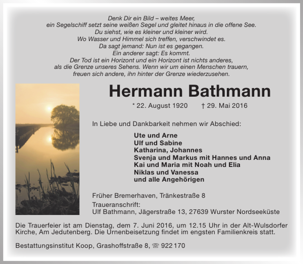 <p>Denk Dir ein Bild – weites Meer,<br />ein Segelschiff setzt seine weißen Segel und gleitet hinaus in die offene See.<br />Du siehst, wie es kleiner und kleiner wird.<br />Wo Wasser und Himmel sich treffen, verschwindet es.<br />Da sagt jemand: Nun ist es gegangen.<br />Ein anderer sagt: Es kommt.<br />Der Tod ist ein Horizont und ein Horizont ist nichts anderes,<br />als die Grenze unseres Sehens. Wenn wir um einen Menschen trauern,<br />freuen sich andere, ihn hinter der Grenze wiederzusehen.</p><p>Hermann Bathmann<br />* 22. August 1920</p><p>† 29. Mai 2016</p><p>In Liebe und Dankbarkeit nehmen wir Abschied:<br />Ute und Arne<br />Ulf und Sabine<br />Katharina, Johannes<br />Svenja und Markus mit Hannes und Anna<br />Kai und Maria mit Noah und Elia<br />Niklas und Vanessa<br />und alle Angehörigen<br />Früher Bremerhaven, Tränkestraße 8<br />Traueranschrift:<br />Ulf Bathmann, Jägerstraße 13, 27639 Wurster Nordseeküste<br />Die Trauerfeier ist am Dienstag, dem 7. Juni 2016, um 12.15 Uhr in der Alt-Wulsdorfer<br />Kirche, Am Jedutenberg. Die Urnenbeisetzung findet im engsten Familienkreis statt.<br />Bestattungsinstitut Koop, Grashoffstraße 8,  922 170</p>
