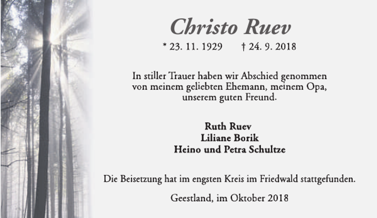<p>Christo Ruev</p><p>* 23. 11. 1929</p><p>† 24. 9. 2018</p><p>In stiller Trauer haben wir Abschied genommen<br />von meinem geliebten Ehemann, meinem Opa,<br />unserem guten Freund.<br />Ruth Ruev<br />Liliane Borik<br />Heino und Petra Schultze<br />Die Beisetzung hat im engsten Kreis im Friedwald stattgefunden.<br />Geestland, im Oktober 2018</p>