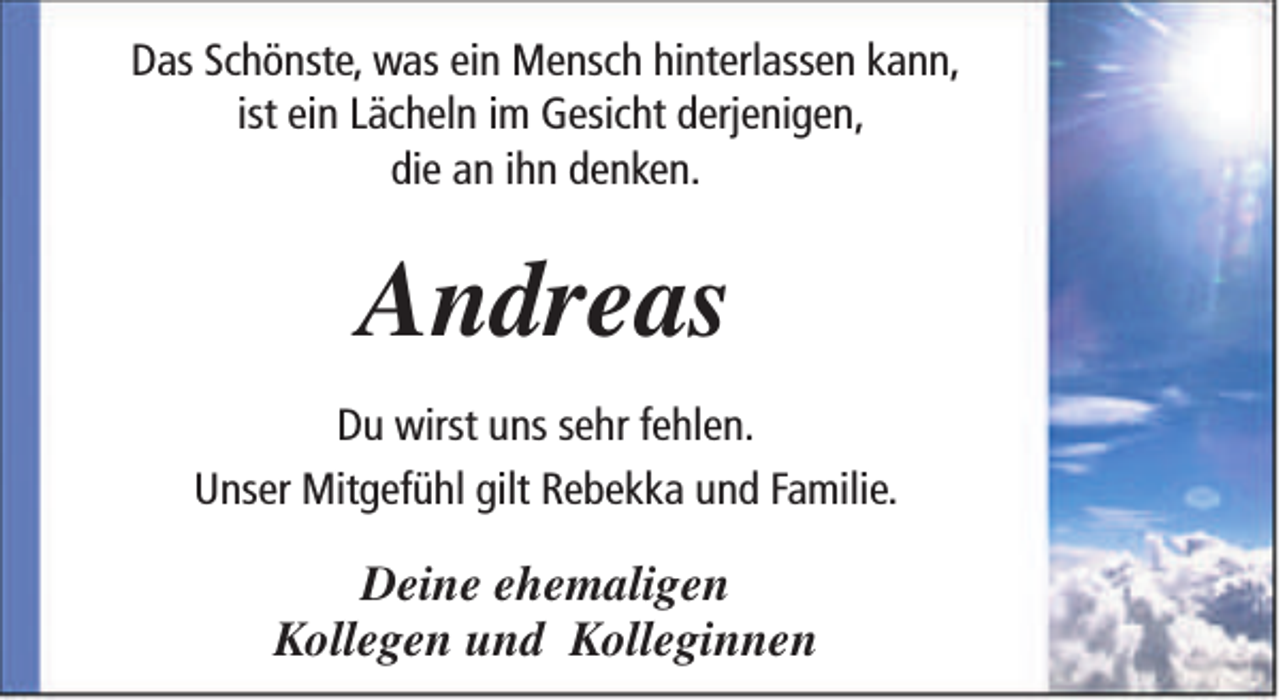 <p>Das Schönste, was ein Mensch hinterlassen kann,<br />ist ein Lächeln im Gesicht derjenigen,<br />die an ihn denken.</p><p>Andreas<br />Du wirst uns sehr fehlen.<br />Unser Mitgefühl gilt Rebekka und Familie.</p><p>Deine ehemaligen<br />Kollegen und Kolleginnen</p>