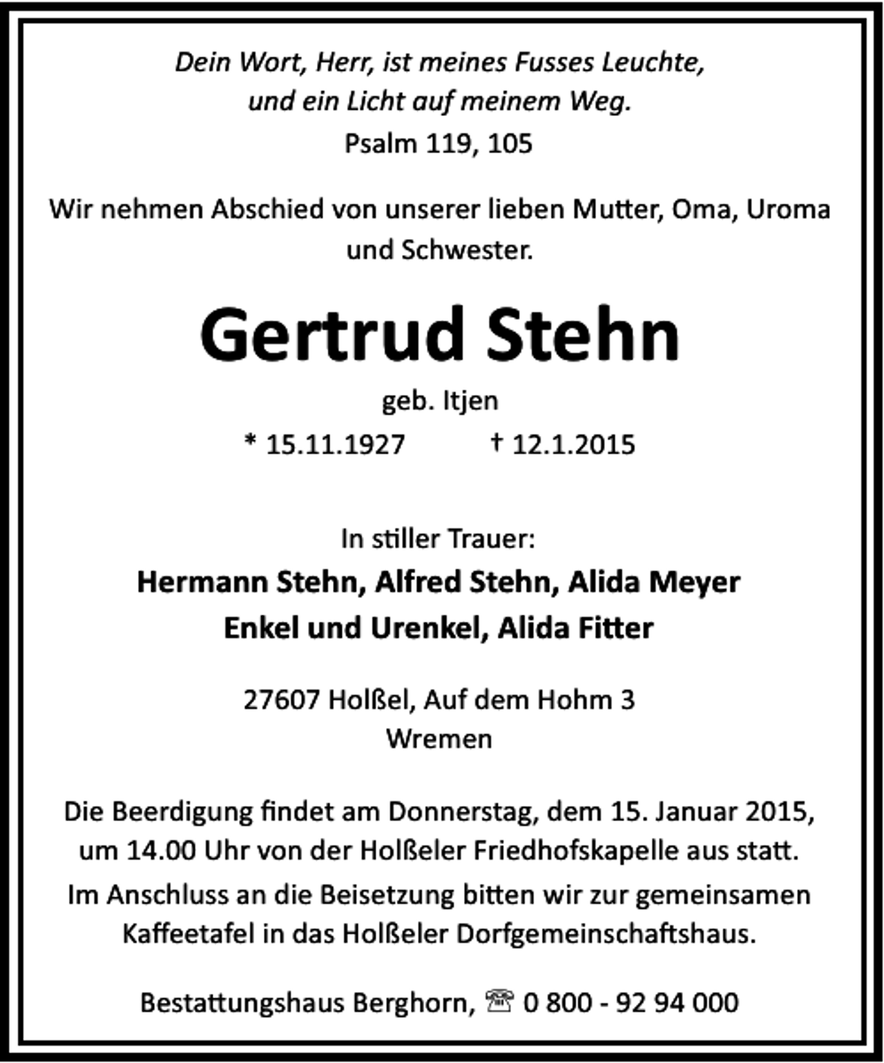 <p>Dein Wort, Herr, ist meines Fusses Leuchte,<br />und ein Licht auf meinem Weg.<br />Psalm 119, 105<br />Wir nehmen Abschied von unserer lieben Mu er, Oma, Uroma<br />und Schwester.</p><p>Gertrud Stehn<br />geb. Itjen<br />* 15.11.1927<br />† 12.1.2015<br />In s ller Trauer:</p><p>Hermann Stehn, Alfred Stehn, Alida Meyer<br />Enkel und Urenkel, Alida Fi er<br />27607 Holßel, Auf dem Hohm 3<br />Wremen<br />Die Beerdigung ﬁndet am Donnerstag, dem 15. Januar 2015,<br />um 14.00 Uhr von der Holßeler Friedhofskapelle aus sta .<br />Im Anschluss an die Beisetzung bi en wir zur gemeinsamen<br />Kaﬀeetafel in das Holßeler Dorfgemeinscha shaus.<br />Besta ungshaus Berghorn, ' 0 800 - 92 94 000</p>