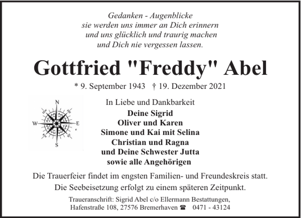 <p>Gedanken - Augenblicke<br />sie werden uns immer an Dich erinnern<br />und uns glücklich und traurig machen<br />und Dich nie vergessen lassen.</p><p>Gottfried "Freddy" Abel<br />* 9. September 1943 † 19. Dezember 2021<br />In Liebe und Dankbarkeit<br />Deine Sigrid<br />Oliver und Karen<br />Simone und Kai mit Selina<br />Christian und Ragna<br />und Deine Schwester Jutta<br />sowie alle Angehörigen<br />Die Trauerfeier findet im engsten Familien- und Freundeskreis statt.<br />Die Seebeisetzung erfolgt zu einem späteren Zeitpunkt.<br />Traueranschrift: Sigrid Abel c/o Ellermann Bestattungen,<br />Hafenstraße 108, 27576 Bremerhaven ( 0471 - 43124</p>