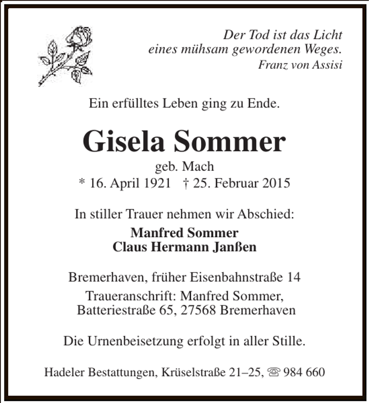 <p>Der Tod ist das Licht<br />eines mühsam gewordenen Weges.<br />Franz von Assisi</p><p>Ein erfülltes Leben ging zu Ende.</p><p>Gisela Sommer</p><p>geb. Mach<br />* 16. April 1921 † 25. Februar 2015<br />In stiller Trauer nehmen wir Abschied:<br />Manfred Sommer<br />Claus Hermann Janßen<br />Bremerhaven, früher Eisenbahnstraße 14<br />Traueranschrift: Manfred Sommer,<br />Batteriestraße 65, 27568 Bremerhaven<br />Die Urnenbeisetzung erfolgt in aller Stille.<br />Hadeler Bestattungen, Krüselstraße 21–25, s 984 660</p>