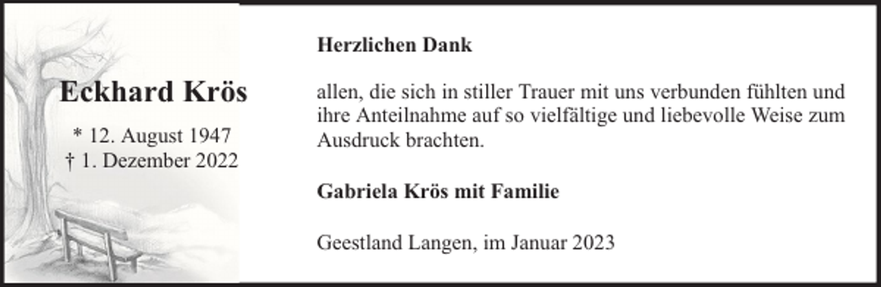 <p>Herzlichen Dank</p><p>Eckhard Krös<br />* 12. August 1947<br />† 1. Dezember 2022</p><p>allen, die sich in stiller Trauer mit uns verbunden fühlten und<br />ihre Anteilnahme auf so vielfältige und liebevolle Weise zum<br />Ausdruck brachten.<br />Gabriela Krös mit Familie<br />Geestland Langen, im Januar 2023</p>