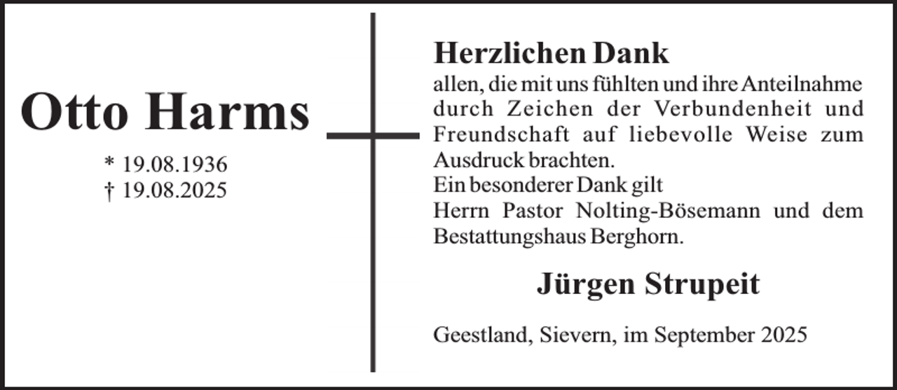 <p>Herzlichen Dank</p><p>Otto Harms<br />* 19.08.1936<br />† 19.08.2025</p><p>allen, die mit uns fühlten und ihreAnteilnahme<br />durch Zeichen der Verbundenheit und<br />Freundschaft auf liebevolle Weise zum<br />Ausdruck brachten.<br />Ein besonderer Dank gilt<br />Herrn Pastor Nolting-Bösemann und dem<br />Bestattungshaus Berghorn.</p><p>Jürgen Strupeit<br />Geestland, Sievern, im September 2025</p>